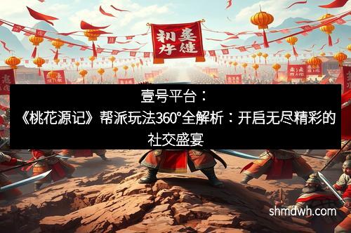 壹号平台：《桃花源记》帮派玩法360°全解析：开启无尽精彩的社交盛宴