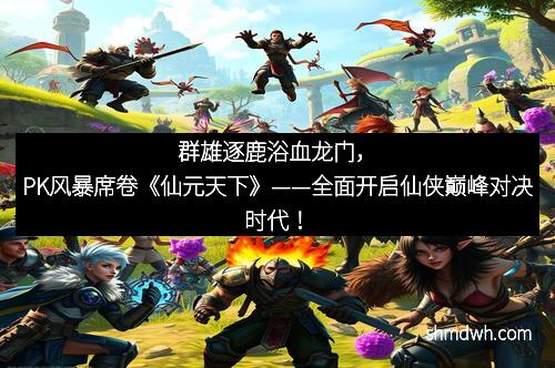 群雄逐鹿浴血龙门，PK风暴席卷《仙元天下》——全面开启仙侠巅峰对决时代！