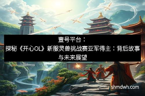 壹号平台：探秘《开心OL》新服灵兽挑战赛亚军得主：背后故事与未来展望